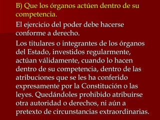 B) Que los órganos actúen dentro de su competencia. El ejercicio del poder debe hacerse conforme a derecho. Los titulares o integrantes de los órganos del Estado, investidos regularmente, actúan válidamente, cuando lo hacen dentro de su competencia, dentro de las atribuciones que se les ha conferido expresamente por la Constitución o las leyes. Quedándoles prohibido atribuirse otra autoridad o derechos, ni aún a pretexto de circunstancias extraordinarias.  