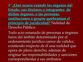 4 °  ¿Qué ocurre cuando los órganos del Estado, sus titulares o integrantes  de dichos órganos, o las personas, instituciones o grupos quebrantan el principio de juridicidad?  Nulidad de Derecho Público. Todo acto emanado de personas u órganos fuera del ámbito determinado por el ordenamiento jurídico carece de validez, existiendo respecto de él una nulidad que opera de pleno derecho, además de originar las responsabilidades y sanciones correspondientes a sus atributos.  