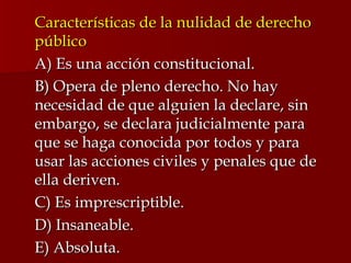 Características de la nulidad de derecho público A) Es una acción constitucional. B) Opera de pleno derecho. No hay necesidad de que alguien la declare, sin embargo, se declara judicialmente para que se haga conocida por todos y para usar las acciones civiles y penales que de ella deriven. C) Es imprescriptible. D) Insaneable. E) Absoluta. 