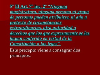 5°  El Art. 7° inc. 2°  “Ninguna magistratura, ninguna persona ni grupo de personas pueden atribuirse, ni aún a pretexto de circunstancias extraordinarias, otra autoridad o derechos que los que expresamente se les hayan conferido en virtud de la Constitución o las leyes”. Este precepto viene a consagrar dos principios.  
