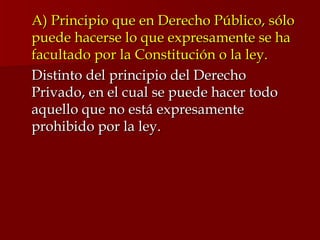 A) Principio que en Derecho Público, sólo puede hacerse lo que expresamente se ha facultado por la Constitución o la ley. Distinto del principio del Derecho Privado, en el cual se puede hacer todo aquello que no está expresamente prohibido por la ley.  