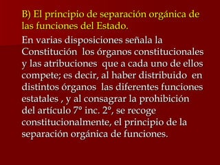 B) El principio de separación orgánica de las funciones del Estado. En varias disposiciones señala la Constitución  los órganos constitucionales y las atribuciones  que a cada uno de ellos  compete; es decir, al haber distribuido  en distintos órganos  las diferentes funciones  estatales , y al consagrar la prohibición  del artículo 7° inc. 2°, se recoge constitucionalmente, el principio de la separación orgánica de funciones. 