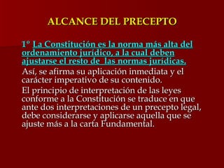 ALCANCE DEL PRECEPTO 1º  La Constitución es la norma más alta del ordenamiento jurídico, a la cual deben ajustarse el resto de  las normas jurídicas. Así, se afirma su aplicación inmediata y el carácter imperativo de su contenido. El principio de interpretación de las leyes conforme a la Constitución se traduce en que ante dos interpretaciones de un precepto legal, debe considerarse y aplicarse aquella que se ajuste más a la carta Fundamental. 