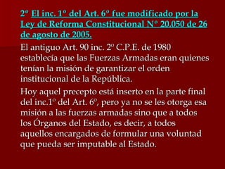 2º  El inc. 1º del Art. 6º fue modificado por la Ley de Reforma Constitucional Nº 20.050 de 26 de agosto de 2005. El antiguo Art. 90 inc. 2º C.P.E. de 1980 establecía que las Fuerzas Armadas eran quienes tenían la misión de garantizar el orden institucional de la República. Hoy aquel precepto está inserto en la parte final del inc.1º del Art. 6º, pero ya no se les otorga esa misión a las fuerzas armadas sino que a todos los Órganos del Estado, es decir, a todos aquellos encargados de formular una voluntad que pueda ser imputable al Estado. 