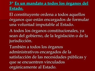 3º  Es un mandato a todos los órganos del Estado. El constituyente ordena a todos aquellos órganos que están encargados de formular una voluntad imputable al Estado. A todos los órganos constitucionales, ya sean del gobierno, de la legislación o de la jurisdicción. También a todos los órganos administrativos encargados de la satisfacción de las necesidades públicas y que se encuentren vinculados orgánicamente al Estado.  