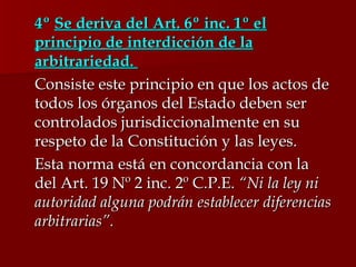 4º  Se deriva del Art. 6º inc. 1º el principio de interdicción de la arbitrariedad.  Consiste este principio en que los actos de todos los órganos del Estado deben ser controlados jurisdiccionalmente en su respeto de la Constitución y las leyes. Esta norma está en concordancia con la del Art. 19 Nº 2 inc. 2º C.P.E.  “Ni la ley ni autoridad alguna podrán establecer diferencias arbitrarias”. 