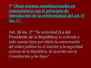 5º  Otras normas constitucionales en concordancia con el principio de interdicción de la arbitrariedad del art. 6º inc. 1º. Art. 24 inc. 2º  “Su autoridad  (La del Presidente de la República)  se extiende a todo cuanto tiene por objeto la conservación del orden público en el interior y la seguridad externa de la República, de acuerdo con la Constitución y las leyes”.  
