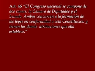 Art. 46  “El Congreso nacional se compone de dos ramas: la Cámara de Diputados y el Senado. Ambas concurren a la formación de las leyes en conformidad a esta Constitución y tienen las demás  atribuciones que ella establece.” 