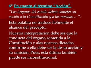 6º  En cuanto al término “Acción”. “ Los órganos del estado deben someter su acción a la Constitución y a las normas …”. Esta palabra no traduce fielmente el alcance del precepto. Nuestra interpretación debe ser que la conducta del órgano sometida a la Constitución y alas normas dictadas conforme a ella debe ser la de su acción y su omisión. Pues, esta última también puede ser inconstitucional. 