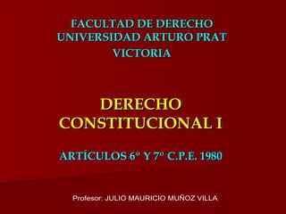 DERECHO CONSTITUCIONAL I ARTÍCULOS 6º Y 7º C.P.E. 1980 FACULTAD DE DERECHO UNIVERSIDAD ARTURO PRAT VICTORIA Profesor: JULIO MAURICIO MUÑOZ VILLA 
