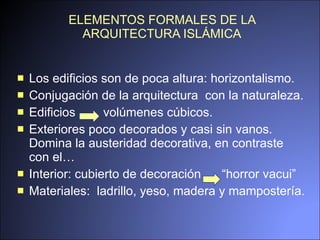 ELEMENTOS FORMALES DE LA ARQUITECTURA ISLÁMICA Los edificios son de poca altura: horizontalismo. Conjugación de la arquitectura  con la naturaleza. Edificios   volúmenes cúbicos. Exteriores poco decorados y casi sin vanos. Domina la austeridad decorativa, en contraste con el… Interior: cubierto de decoración  “horror vacui”  Materiales:  ladrillo, yeso, madera y mampostería. 