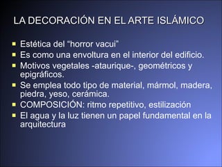 LA DECORACIÓN EN EL ARTE ISLÁMICO E stética d el   “ horror vacui ”   Es como una envoltura en el interior del edificio. Motivos vegetales   - ataurique -, geométricos   y  epigráfic os.   Se emplea  todo tipo de material, mármo l,  madera, piedra,  y eso, cerámica.  COMPOSICIÓN:  ritmo repetitivo ,  estilización  El agua y la luz tienen un papel fundamental en la arquitectura 