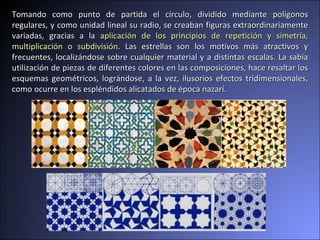 Tomando como punto de partida el círculo, dividido mediante polígonos regulares, y como unidad lineal su radio, se creaban figuras extraordinariamente variadas, gracias a la  aplicación de los principios de repetición y simetría, multiplicación o subdivisión . Las estrellas son los motivos más atractivos y frecuentes, localizándose sobre cualquier material y a distintas escalas. La sabia utilización de piezas de diferentes colores en las composiciones, hace resaltar los esquemas geométricos, lográndose, a la vez, ilusorios efectos tridimensionales, como ocurre en los espléndidos alicatados de época nazarí.  