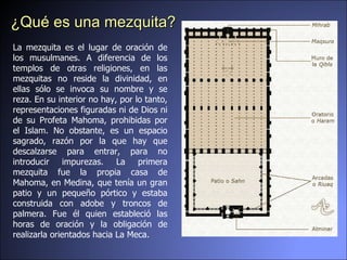 La mezquita es el lugar de oración de los musulmanes. A diferencia de los templos de otras religiones, en las mezquitas no reside la divinidad, en ellas sólo se invoca su nombre y se reza. En su interior no hay, por lo tanto, representaciones figuradas ni de Dios ni de su Profeta Mahoma, prohibidas por el Islam. No obstante, es un espacio sagrado, razón por la que hay que descalzarse para entrar, para no introducir impurezas. La primera mezquita fue la propia casa de Mahoma, en Medina, que tenía un gran patio y un pequeño pórtico y estaba construida con adobe y troncos de palmera. Fue él quien estableció las horas de oración y la obligación de realizarla orientados hacia La Meca. ¿Qué es una mezquita? 