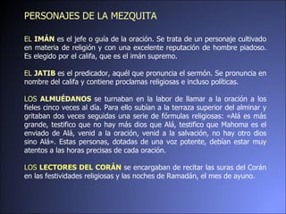 EL  IMÁN   es el jefe o guía de la oración. Se trata de un personaje cultivado en materia de religión y con una excelente reputación de hombre piadoso. Es elegido por el califa, que es el imán   supremo.  EL  JATIB  es el predicador, aquél que pronuncia el sermón. Se pronuncia en nombre del califa y contiene proclamas religiosas e incluso políticas.  LOS  ALMUÉDANOS  se turnaban en la labor de llamar a la oración a los fieles cinco veces al día. Para ello subían a la terraza superior del alminar y gritaban dos veces seguidas una serie de fórmulas religiosas: «Alá es más grande, testifico que no hay más dios que Alá, testifico que Mahoma es el enviado de Alá, venid a la oración, venid a la salvación, no hay otro dios sino Alá». Estas personas, dotadas de una voz potente, debían estar muy atentos a las horas precisas de cada oración.  LOS  LECTORES DEL CORÁN   se encargaban de recitar las suras del Corán en las festividades religiosas y las noches de Ramadán, el mes de ayuno. PERSONAJES DE LA MEZQUITA 