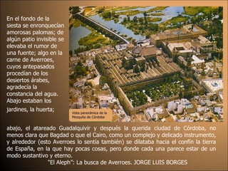 En el fondo de la siesta se enronquecían amorosas palomas; de algún patio invisible se elevaba el rumor de una fuente; algo en la carne de Averroes, cuyos antepasados procedían de los desiertos árabes, agradecía la constancia del agua. Abajo estaban los jardines, la huerta;   abajo, el atareado Guadalquivir y después la querida ciudad de Córdoba, no menos clara que Bagdad o que el Cairo, como un complejo y delicado instrumento, y alrededor (esto Averroes lo sentía también) se dilataba hacia el confín la tierra de España, en la que hay pocas cosas, pero donde cada una parece estar de un modo sustantivo y eterno.  "El Aleph”: La busca de Averroes. JORGE LUIS BORGES Vista panorámica de la Mezquita de Córdoba 