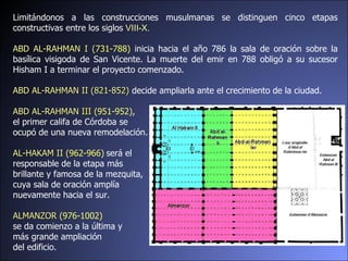 Limitándonos a las construcciones musulmanas se distinguen cinco etapas constructivas entre los siglos  VIII-X. ABD AL-RAHMAN I ( 731-788)  inicia hacia el año 786 la sala de oración sobre la basílica visigoda de San Vicente. La muerte del emir en 788 obligó a su sucesor Hisham I a terminar el proyecto comenzado. ABD AL-RAHMAN II (821-852)  decide ampliarla ante el crecimiento de la ciudad. ABD AL-RAHMAN  III  (951-952) , el primer califa de Córdoba se  ocupó de una nueva remodelación.  AL-HAKAM II  ( 962-966)   será el  responsable de la etapa más  brillante y famosa de la mezquita,  cuya sala de oración amplía  nuevamente hacia el sur.  ALMANZOR   (976-1002) se da comienzo a la última y  más grande ampliación  del edificio.  