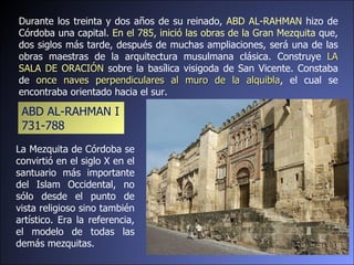 Durante los treinta y dos años de su reinado,  ABD AL-RAHMAN  hizo de Córdoba una capital . En el 785, inició las obras de la Gran Mezquita  que, dos siglos más tarde, después de muchas ampliaciones, será una de las obras maestras de la arquitectura musulmana clásica. Construye  LA SALA DE ORACIÓN  sobre la basílica visigoda de San Vicente. Constaba de  once naves perpendiculares al muro de la alquibla , el cual se encontraba orientado hacia el sur. La Mezquita de Córdoba se convirtió en el siglo X en el santuario más importante del Islam Occidental, no sólo desde el punto de vista religioso sino también artístico. Era la referencia, el modelo de todas las demás mezquitas. ABD AL-RAHMAN I 731-788  