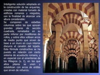 Inteligente solución adoptada en la construcción de las arquerías, creadas con material tomado de edificios romanos y visigodos, con la finalidad de alcanzar una altura considerable:  Se componen de esbeltas columnas sobre las que apoyan grandes pilares de sección cuadrada, rematados en su parte inferior por modillones de rollos, y sobre ellos voltean arcos de medio punto que sirven de base a un muro en cuyo interior discurre el canalón del tejado. Esta fórmula constructiva se ha puesto en relación con cierto sistema de acueducto romano, y en especial con el emeritense de los Milagros (s. I), en los que altos pilares se unen y estabilizan con arcos de entibo que sirven de refuerzo. 