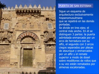PUERTA DE SAN ESTEBAN Sigue un esquema de arquitectura exclusivamente hispanomusulmana que se repetirá en las demás portadas. Se divide en tres ejes; el central más ancho. En él se distinguen 3 partes: la puerta adintelada enmarcada por un arco de herradura con su alfiz, el segundo con 3 arcos ciegos separados por placas de ataurique y enmarcados por un alfiz y el remate superior a modo de dosel sobre modillones de rollos que a su vez están rematados por almenas escalonadas. 
