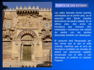 PUERTA DE SAN ESTEBAN Las calles laterales tienen puertas adinteladas en el primer piso, en el segundo piso llevan paneles decorativos de piedra tallada. En el último piso, dos arcos de herradura que incluyen otro trilobulado y enmarcan una celosía de piedra con las jambas decoradas también con atauriques. El conjunto está flanqueado por dos torres que le dan el sello oriental, mientras que el arco de herradura cordobés con dovelas de piedra con decoración vegetal, enmarcado con el alfiz y con albanegas, le confiere un carácter hispano.  