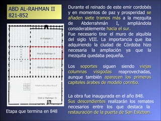 Etapa que termina en 848 Durante el reinado de este emir cordobés y en momentos de paz y prosperidad  se añaden siete tramos más  a la mezquita de Abderrahmán I, ampliándola considerablemente  hacia el sur.  Fue necesario tirar el muro de alquibla del siglo VIII. La importancia que iba adquiriendo la ciudad de Córdoba hizo necesaria la ampliación ya que la mezquita quedaba pequeña.  Los  soportes  siguen siendo  viejas columnas visigodas  reaprovechadas, aunque también  aparecen los primeros capiteles árabes de modelo corintio. La obra fue inaugurada en el año 848.  Sus descendientes  realizarán los remates necesarios entre los que destaca la  restauración de la puerta de San Esteban. ABD AL-RAHMAN II 821-852 