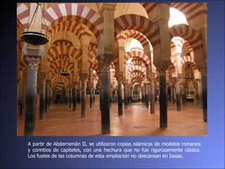 A partir de Abderramán II, se utilizaron copias islámicas de modelos romanos y corintios de capiteles, con una hechura que no fue rigurosamente clásica. Los fustes de las columnas de esta ampliación no descansan en basas.  
