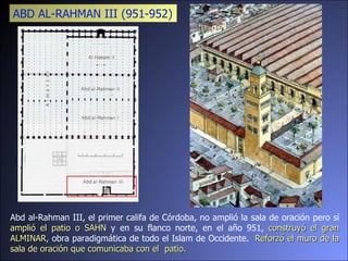 Abd al-Rahman III, el primer califa de Córdoba, no amplió la sala de oración pero sí  amplió el patio o SAHN  y en su flanco norte, en el año 951,  construyó el gran ALMINAR,  obra paradigmática de todo el Islam de Occidente.  Reforzó el muro de la sala de oración que comunicaba con el  patio. ABD AL-RAHMAN III (951-952)  
