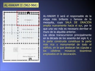 AL-HAKAM II será el responsable de la etapa más brillante y famosa de la mezquita, cuya  SALA DE ORACIÓN amplía nuevamente hacia el sur , por lo que una vez más es necesario derribar el muro de la alquibla anterior.  Las obras transcurrieron principalmente en la década de los sesenta del siglo X, y  la parte construida constituye la parte más rica y monumental de todo el edificio, en la que destacan las cúpulas y los célebres mosaicos bizantinos empleados en la decoración. AL-HAKAM II ( 962-966) 