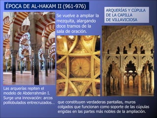 ÉPOCA DE AL-HAKAM II   (961-976)  ARQUERÍAS Y CÚPULA  DE LA CAPILLA  DE VILLAVICIOSA Se vuelve a ampliar la mezquita, alargando doce tramos de la sala de oración.  Las arquerías repiten el modelo de Abderrahmán I. Surge una innovación: arcos polilobulados entrecruzados…  que constituyen verdaderas pantallas, muros colgados que funcionan como soporte de las cúpulas erigidas en las partes más nobles de la ampliación.  