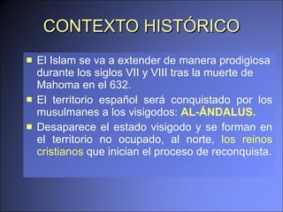 CONTEXTO HISTÓRICO El Islam se va a extender de manera prodigiosa durante los siglos VII y VIII tras la muerte de Mahoma en el 632.  El territorio español será conquistado por los musulmanes a los visigodos:  AL-ÁNDALUS.   Desaparece el estado visigodo y se forman en el territorio no ocupado, al norte,  los reinos cristianos  que inician el proceso de reconquista. 