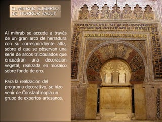 EL MIHRAB: EJEMPLO DE “ HORROR VACUI ”   Al mihrab se accede a través de un gran arco de herradura con su correspondiente alfiz, sobre el que se observan una serie de arcos trilobulados que encuadran una decoración vegetal, realizada en mosaico sobre fondo de oro.  Para la realización del programa decorativo, se hizo venir de Constantinopla un grupo de expertos artesanos.  