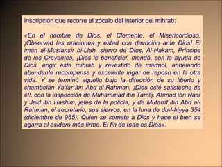 Inscripción que recorre el zócalo del interior del mihrab: «En el nombre de Dios, el Clemente, el Misericordioso. ¡Observad las oraciones y estad con devoción ante Dios! El imán al-Mustansir bi-Llah, siervo de Dios, Al-Hakam, Príncipe de los Creyentes, ¡Dios le beneficie!, mandó, con la ayuda de Dios, erigir este mihrab y revestirlo de mármol, anhelando abundante recompensa y excelente lugar de reposo en la otra vida. Y se terminó aquello bajo la dirección de su liberto y chambelán Ya‘far ibn Abd al-Rahman, ¡Dios esté satisfecho de él!, con la inspección de Muhammad ibn Tamlij, Ahmad ibn Nasr y Jald ibn Hashim, jefes de la policía, y de Mutarrif ibn Abd al-Rahman, el secretario, sus siervos, en la luna de du-l-hiyya 354 (diciembre de 965). Quien se somete a Dios y hace el bien se agarra al asidero más firme. El fin de todo es Dios». 