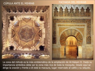 CÚPULA ANTE EL MIHRAB FACHADA DEL MIHRAB La zona del mihrab es la más emblemática de la ampliación de Al-Hakam II. Dada su importancia simbólica debe ser la zona más rica de toda la mezquita. Desde aquí se dirige la oración y frente a él está la macsura, lugar reservado al califa y su séquito. 