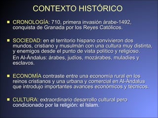 CONTEXTO HISTÓRICO   CRONOLOGÍA : 710, primera invasión árabe-1492, conquista de Granada por los Reyes Católicos.  SOCIEDAD:  en el  territorio hispano convivieron dos mundos, cristi a no  y  musulmán con una cultura  muy distinta, y enemigos desde el punto de vista político y religioso. En Al-Ándalus: árabes, judíos, mozárabes, muladíes y esclavos. ECONOMÍA  contraste entre una economía rural en los reinos cristianos y una urbana y comercial en Al-Ándalus que introdujo importantes avances  económicos  y  técnicos . C ULTURA:  e xtraordinario des arroll o cultural pero  condicionado por la religión: el Islam. 