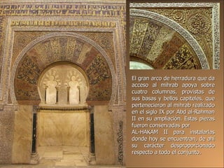 El gran arco de herradura que da acceso al mihrab apoya sobre cuatro columnas, provistas de sus basas y bellos capiteles, que pertenecieron al mihrab realizado en el siglo IX por Abd al-Rahman II en su ampliación. Estas piezas fueron conservadas por  AL-HAKAM II para instalarlas donde hoy se encuentran, de ahí su carácter desproporcionado respecto a todo el conjunto. 