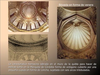 Bóveda en forma de venera La característica hornacina labrada en el muro de la quibla para hacer de mihrab toma en la Mezquita de Córdoba forma de octógono cubierto por una pequeña cúpula en forma de concha, sujetada con seis arcos trilobulados.  