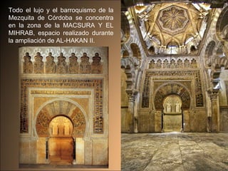 Todo el lujo y el barroquismo de la Mezquita de Córdoba se concentra en la zona de la MACSURA Y EL MIHRAB, espacio realizado durante la ampliación de AL-HAKAN II.  