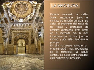 LA MACSURA Espacio reservado al califa. Suele encontrarse junto al mihrab. Su función principal era aislar al soberano del resto de los fieles y protegerle de posibles atentados. Esta parte de la mezquita era la más importante por situarse junto al mihrab y por estar asociada al príncipe. En ella se puede apreciar la  ornamentación más exuberante de la mezquita: la cúpula central, de arcos entrecruzados, está cubierta de mosaicos.  