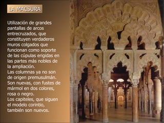 LA MACSURA Utilización de grandes pantallas de arcos entrecruzados, que constituyen verdaderos muros colgados que funcionan como soporte de las cúpulas erigidas en las partes más nobles de la ampliación.  Las columnas  y a no son de ori g en   premusulm á n. S on  n ue vas, con fustes de mármol en dos colores, rosa o negro. Lo s capite le s, que siguen  el  modelo corintio, también son n ue vos.  