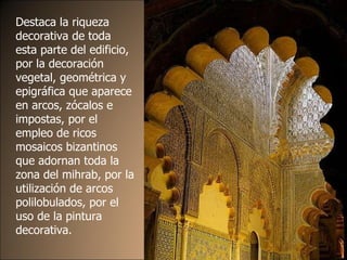 Destaca la riqueza decorativa de toda esta parte del edificio, por la decoración vegetal, geométrica y epigráfica que aparece en arcos, zócalos e impostas, por el empleo de ricos mosaicos bizantinos que adornan toda la zona del mihrab, por la utilización de arcos polilobulados, por el uso de la pintura decorativa. 