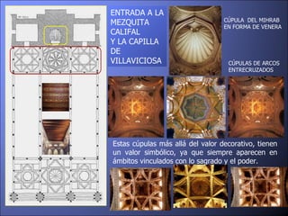 ENTRADA A LA MEZQUITA CALIFAL  Y LA CAPILLA DE VILLAVICIOSA Estas cúpulas más allá del valor decorativo, tienen un valor simbólico, ya que siempre aparecen en ámbitos vinculados con lo sagrado y el poder. CÚPULAS DE ARCOS ENTRECRUZADOS CÚPULA  DEL MIHRAB EN FORMA DE VENERA 