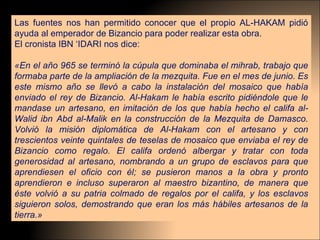 Las fuentes nos han permitido conocer que el propio AL-HAKAM pidió ayuda al emperador de Bizancio para poder realizar esta obra.  El cronista IBN ‘IDARI nos dice: «En el año 965 se terminó la cúpula que dominaba el mihrab, trabajo que formaba parte de la ampliación de la mezquita. Fue en el mes de junio. Es este mismo año se llevó a cabo la instalación del mosaico que había enviado el rey de Bizancio. Al-Hakam le había escrito pidiéndole que le mandase un artesano, en imitación de los que había hecho el califa al-Walid ibn Abd al-Malik en la construcción de la Mezquita de Damasco. Volvió la misión diplomática de Al-Hakam con el artesano y con trescientos veinte quintales de teselas de mosaico que enviaba el rey de Bizancio como regalo. El califa ordenó albergar y tratar con toda generosidad al artesano, nombrando a un grupo de esclavos para que aprendiesen el oficio con él; se pusieron manos a la obra y pronto aprendieron e incluso superaron al maestro bizantino, de manera que éste volvió a su patria colmado de regalos por el califa, y los esclavos siguieron solos, demostrando que eran los más hábiles artesanos de la tierra.» 