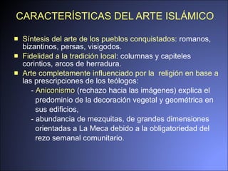 CARACTERÍSTICAS DEL ARTE ISLÁMICO Síntesis del arte de los pueblos conquistados:  romanos, bizantinos, persas, visigodos. F idelidad  a la  tradición local :  columnas  y  capite le s corintios, arcos de  h erradura .  A rte completamente influenciado por  la   reli g ión en base a  las prescripciones de los teólogos: -  Aniconismo  (rechazo hacia las imágenes) explica el  predominio de la decoración vegetal y geométrica en  sus edificios,  - abundancia de mezquitas, de grandes dimensiones  orientadas a La Meca debido a la obligatoriedad del  rezo semanal comunitario. 