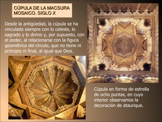 CÚPULA DE LA MACSURA MOSAICO . SIGLO X Cúpula en forma de  estrella de o ch o puntas, en cu y o interior observamos la decoración de ataurique. Desde la antigüedad, la cúpula se ha vinculado siempre con lo celeste, lo sagrado y lo divino y, por supuesto, con el poder, al relacionarse con la figura geométrica del círculo, que no tiene ni principio ni final, al igual que Dios. 