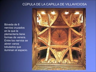 CÚPULA DE LA CAPILLA DE VILLAVICIOSA Bóveda de 8 nervios cruzados en la que la plementería tiene formas de venera. Entre los nervios se abren vanos lobulados que iluminan el espacio. 