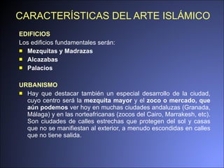 CARACTERÍSTICAS DEL ARTE ISLÁMICO EDIFICIOS Los edificios fundamentales serán: Mezquitas y Madrazas Alcazabas Palacios URBANISMO Hay que destacar también un especial desarrollo de la ciudad, cuyo centro será la  mezquita mayor  y el  zoco o mercado, que aún podemos  ver hoy en muchas ciudades andaluzas (Granada, Málaga) y en las norteafricanas (zocos del Cairo, Marrakesh, etc). Son ciudades de calles estrechas que protegen del sol y casas que no se manifiestan al exterior, a menudo escondidas en calles que no tiene salida. 