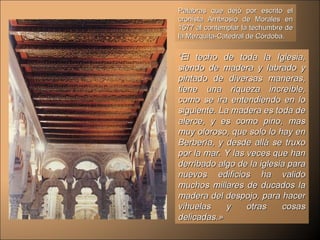 Palabras que dejó por escrito el cronista Ambrosio de Morales en 1577 al contemplar la techumbre de la Mezquita-Catedral de Córdoba. “ El techo de toda la Iglesia, siendo de madera y labrado y pintado de diversas maneras, tiene una riqueza increíble, como se ira entendiendo en lo siguiente. La madera es toda de alerce, y es como pino, mas muy oloroso, que solo lo hay en Berbería, y desde allá se truxo por la mar. Y las veces que han derribado algo de la iglesia para nuevos edificios ha valido muchos millares de ducados la madera del despojo, para hacer vihuelas y otras cosas delicadas.» 