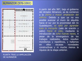 PLANTA TRAS LA AMPLIACIÓN DE ALMANZOR  A partir del año 987, bajo el gobierno del dictador Almanzor, se da comienzo a la  última y mayor ampliación del edificio.  Debido a que ya no era posible avanzar el muro de alquibla hacia el sur por la proximidad del río Guadalquivir,  se optó por agrandar toda la mezquita  (sala de oración y patio)  hacia el este , mediante la introducción de  ocho nuevas naves . A pesar de la envergadura de los trabajos realizados, éstos resultan monótonos y repetitivos, y hallamos en ellos escasas novedades constructivas y ni mucho menos la riqueza de la etapa anterior. ALMANZOR (976-1002)  