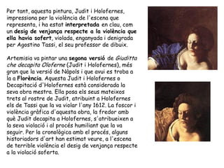Per tant, aquesta pintura, Judit i Holofernes,
impressiona per la violència de l'escena que
representa, i ha estat interpr...